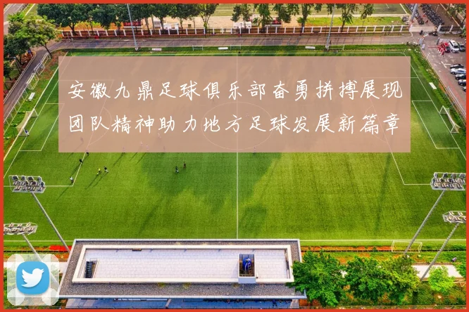 安徽九鼎足球俱乐部奋勇拼搏展现团队精神助力地方足球发展新篇章