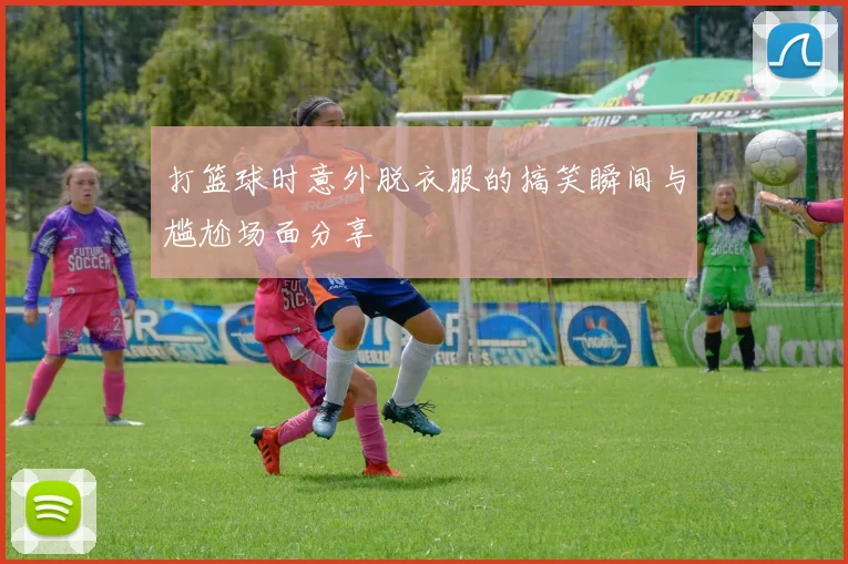 打篮球时意外脱衣服的搞笑瞬间与尴尬场面分享
