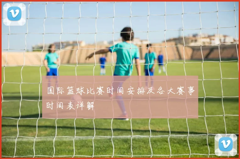 国际篮球比赛时间安排及各大赛事时间表详解