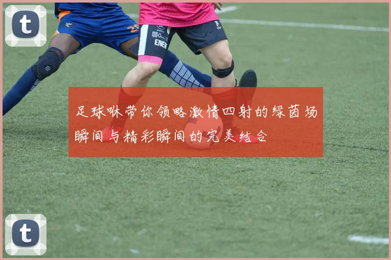 足球咻带你领略激情四射的绿茵场瞬间与精彩瞬间的完美结合